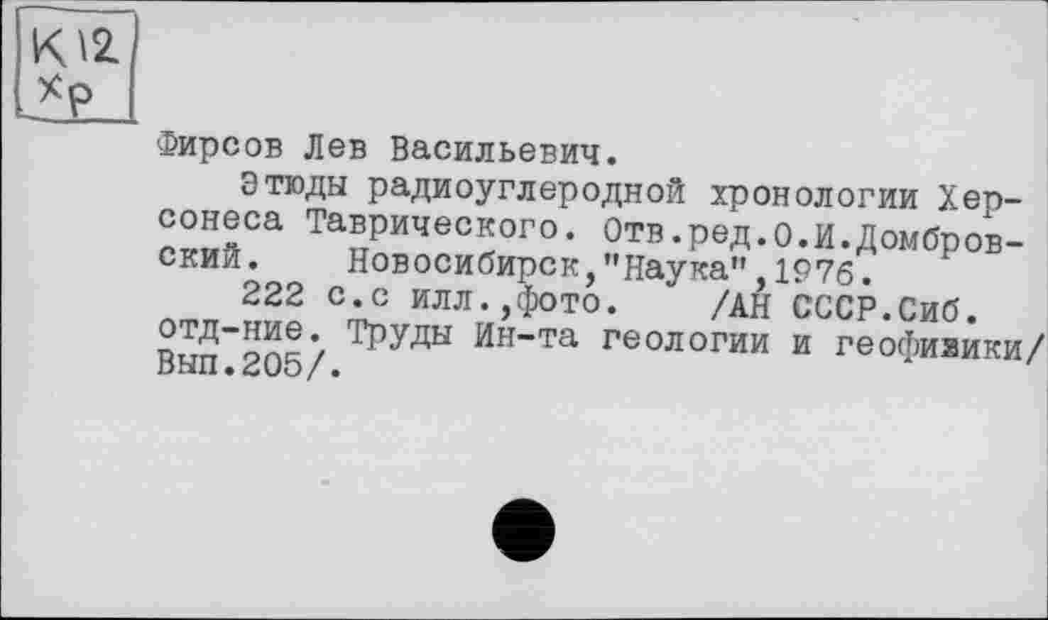 ﻿К \2 *Р
Фирсов Лев Васильевич.
Этюды радиоуглеродной хронологии Херсонеса Таврического. Отв.ред.о.И.Домбровский. Новосибирск,’'Наука" 1976.
222 с.с илл.,фото. /АН СССР.Сиб.
Труды Ин~та геологии и геофияики/ пЫП •	/ •